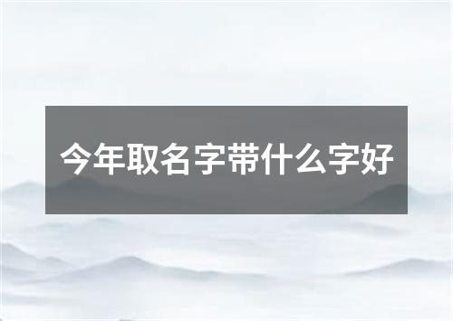 今年取名字带什么字好