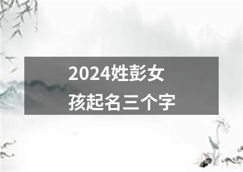 2024姓彭女孩起名三个字