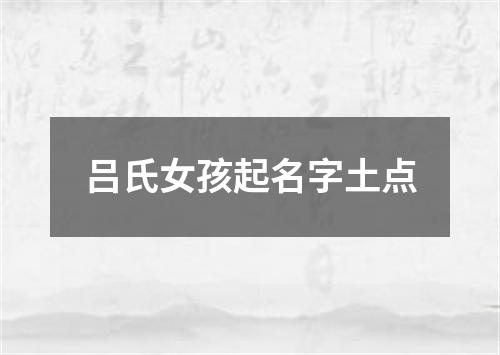 吕氏女孩起名字土点