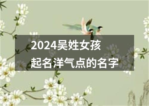 2024吴姓女孩起名洋气点的名字