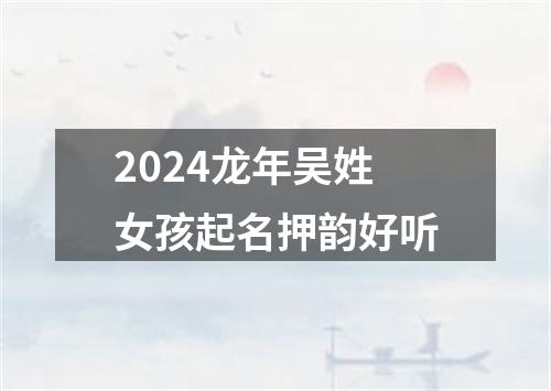 2024龙年吴姓女孩起名押韵好听