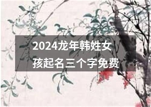 2024龙年韩姓女孩起名三个字免费