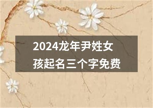 2024龙年尹姓女孩起名三个字免费