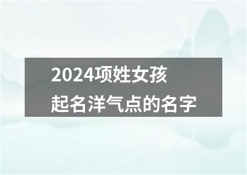 2024项姓女孩起名洋气点的名字