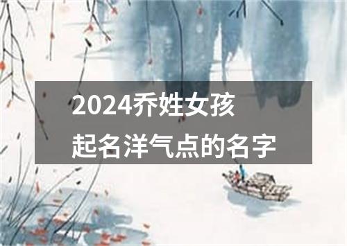 2024乔姓女孩起名洋气点的名字