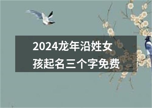 2024龙年沿姓女孩起名三个字免费