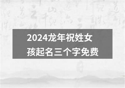 2024龙年祝姓女孩起名三个字免费