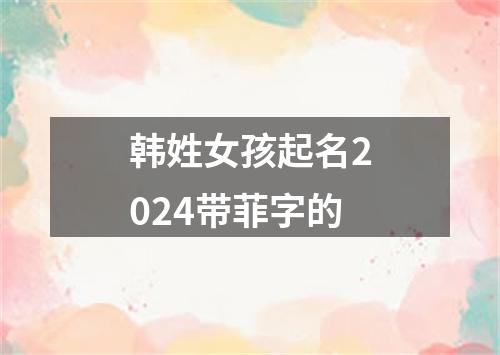 韩姓女孩起名2024带菲字的