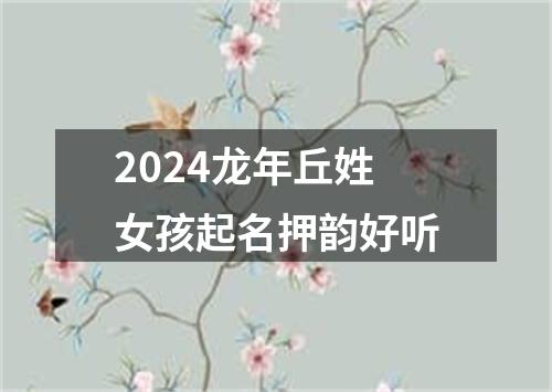 2024龙年丘姓女孩起名押韵好听