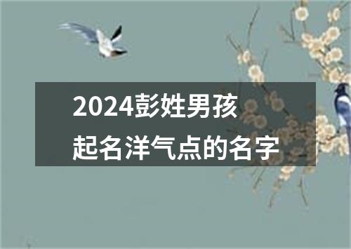 2024彭姓男孩起名洋气点的名字