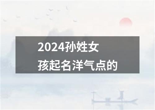 2024孙姓女孩起名洋气点的