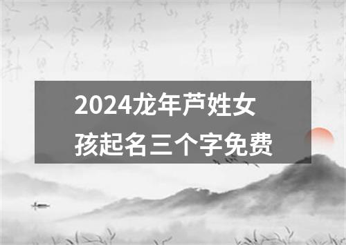 2024龙年芦姓女孩起名三个字免费