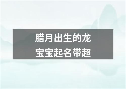 腊月出生的龙宝宝起名带超