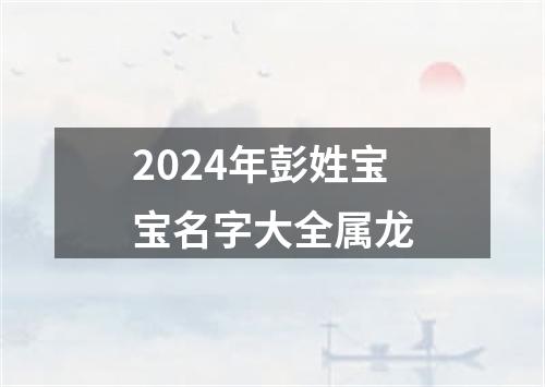 2024年彭姓宝宝名字大全属龙