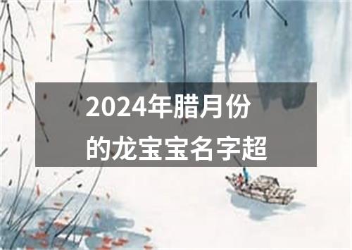 2024年腊月份的龙宝宝名字超