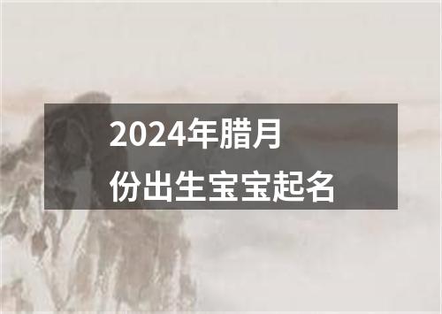 2024年腊月份出生宝宝起名