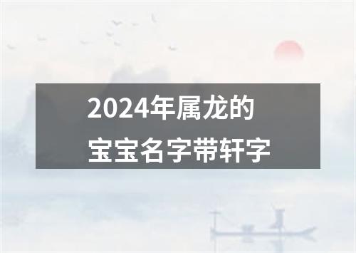 2024年属龙的宝宝名字带轩字